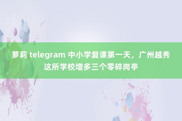 萝莉 telegram 中小学复课第一天，广州越秀这所学校增多三个零碎岗亭