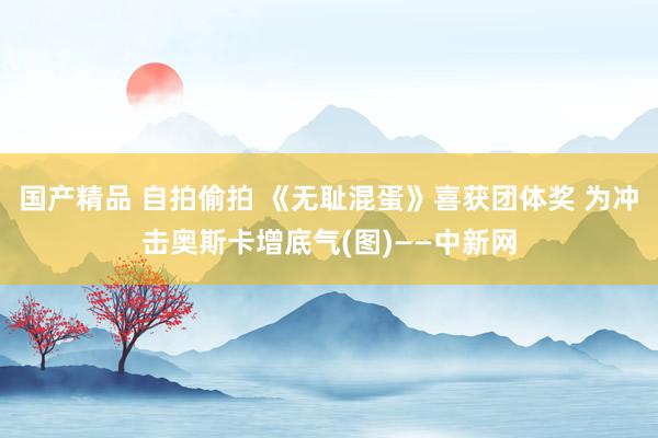 国产精品 自拍偷拍 《无耻混蛋》喜获团体奖 为冲击奥斯卡增底气(图)——中新网