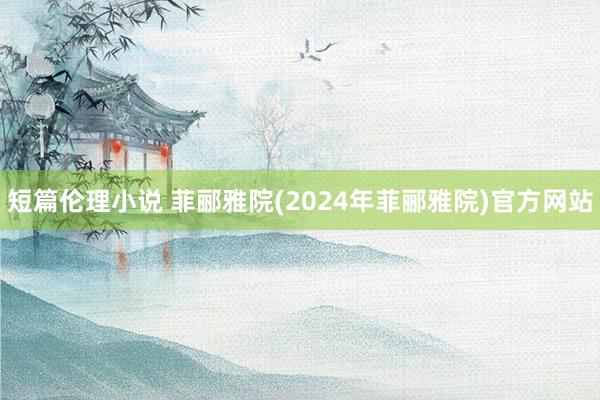 短篇伦理小说 菲郦雅院(2024年菲郦雅院)官方网站