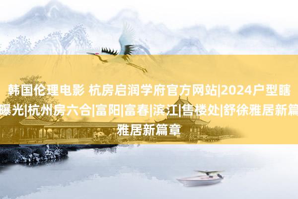 韩国伦理电影 杭房启润学府官方网站|2024户型瞎想曝光|杭州房六合|富阳|富春|滨江|售楼处|舒徐雅居新篇章