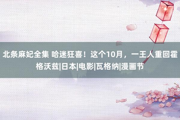 北条麻妃全集 哈迷狂喜！这个10月，一王人重回霍格沃兹|日本|电影|瓦格纳|漫画节