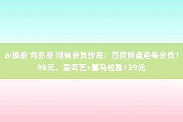 ai换脸 刘亦菲 刚需会员抄底：百度网盘超等会员198元、爱奇艺+喜马拉雅139元