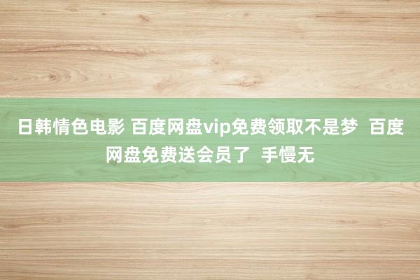 日韩情色电影 百度网盘vip免费领取不是梦  百度网盘免费送会员了  手慢无