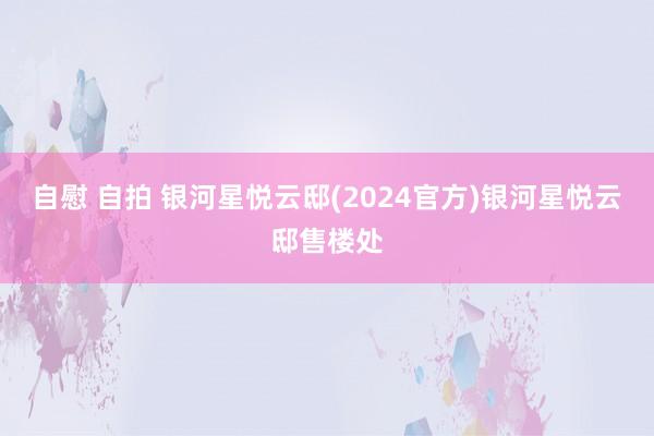 自慰 自拍 银河星悦云邸(2024官方)银河星悦云邸售楼处