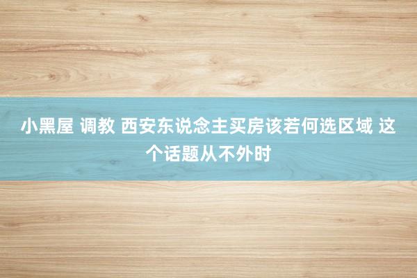 小黑屋 调教 西安东说念主买房该若何选区域 这个话题从不外时