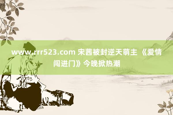 www.rrr523.com 宋茜被封逆天萌主 《爱情闯进门》今晚掀热潮