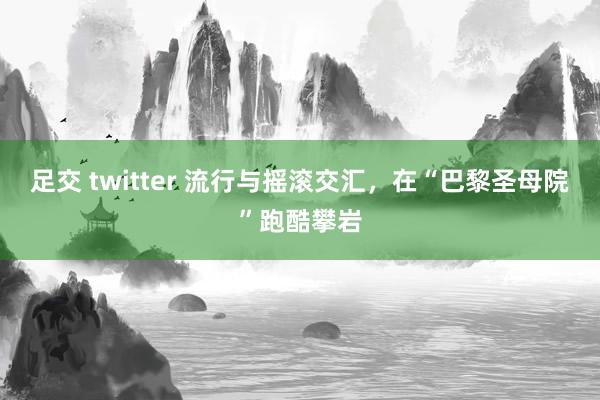 足交 twitter 流行与摇滚交汇，在“巴黎圣母院”跑酷攀岩