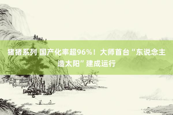 猪猪系列 国产化率超96%！大师首台“东说念主造太阳”建成运行