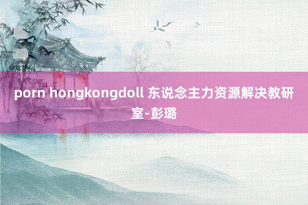 porn hongkongdoll 东说念主力资源解决教研室-彭璐