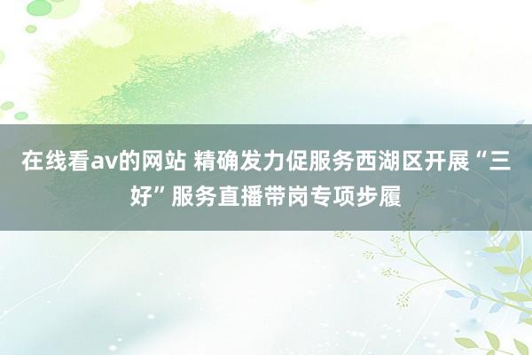 在线看av的网站 精确发力促服务西湖区开展“三好”服务直播带岗专项步履