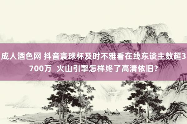 成人酒色网 抖音寰球杯及时不雅看在线东谈主数超3700万  火山引擎怎样终了高清依旧？