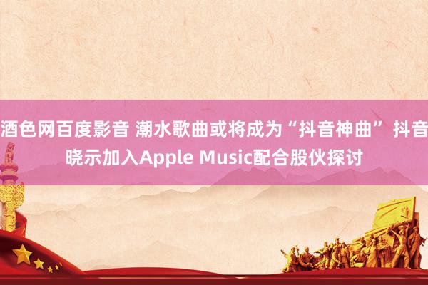 酒色网百度影音 潮水歌曲或将成为“抖音神曲” 抖音晓示加入Apple Music配合股伙探讨