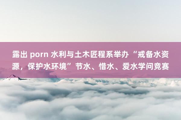 露出 porn 水利与土木匠程系举办 “戒备水资源，保护水环境” 节水、惜水、爱水学问竞赛