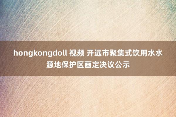 hongkongdoll 视频 开远市聚集式饮用水水源地保护区画定决议公示