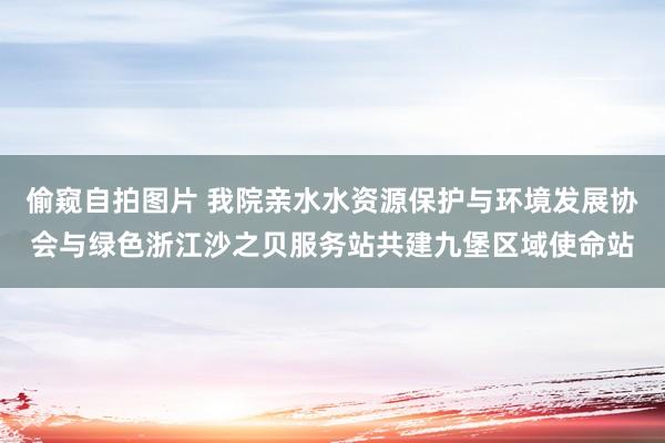 偷窥自拍图片 我院亲水水资源保护与环境发展协会与绿色浙江沙之贝服务站共建九堡区域使命站