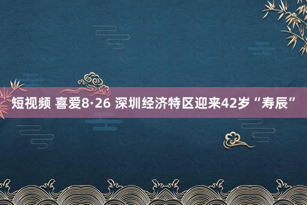 短视频 喜爱8·26 深圳经济特区迎来42岁“寿辰”