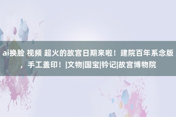 ai换脸 视频 超火的故宫日期来啦！建院百年系念版，手工盖印！|文物|国宝|钤记|故宫博物院