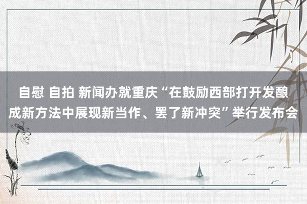 自慰 自拍 新闻办就重庆“在鼓励西部打开发酿成新方法中展现新当作、罢了新冲突”举行发布会