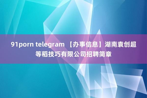 91porn telegram 【办事信息】湖南袁创超等稻技巧有限公司招聘简章