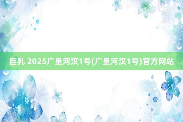 巨乳 2025广垦河汉1号(广垦河汉1号)官方网站