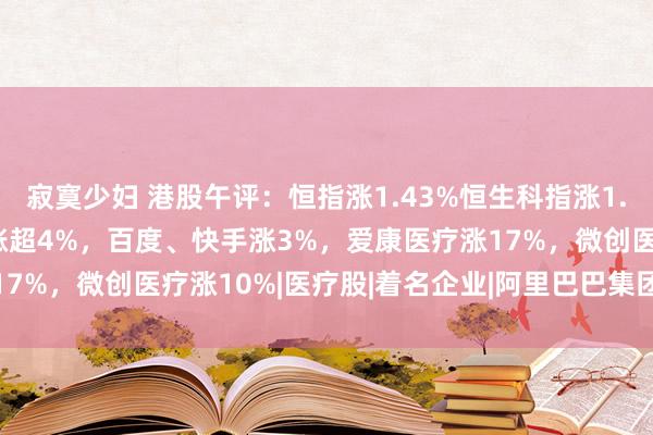 寂寞少妇 港股午评：恒指涨1.43%恒生科指涨1.82%！阿里、好意思团涨超4%，百度、快手涨3%，爱康医疗涨17%，微创医疗涨10%|医疗股|着名企业|阿里巴巴集团|快手(软体)