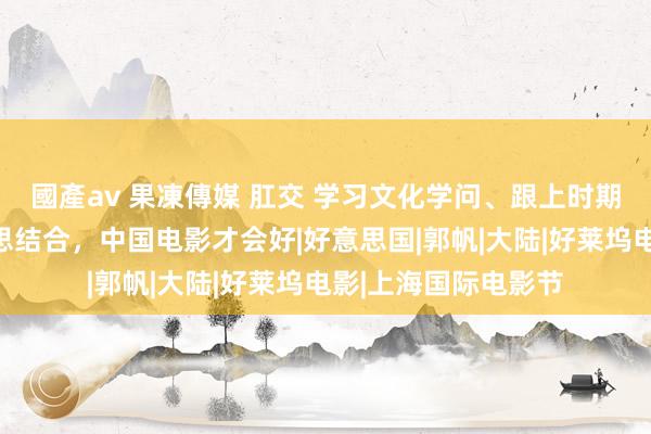 國產av 果凍傳媒 肛交 学习文化学问、跟上时期发展、撤销对好意思结合，中国电影才会好|好意思国|郭帆|大陆|好莱坞电影|上海国际电影节