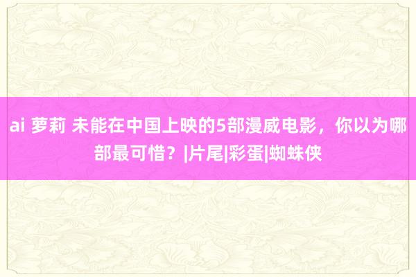 ai 萝莉 未能在中国上映的5部漫威电影，你以为哪部最可惜？|片尾|彩蛋|蜘蛛侠