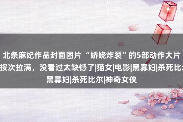 北条麻妃作品封面图片 “娇娆炸裂”的5部动作大片，毫无下限按次拉满，没看过太缺憾了|猫女|电影|黑寡妇|杀死比尔|神奇女侠