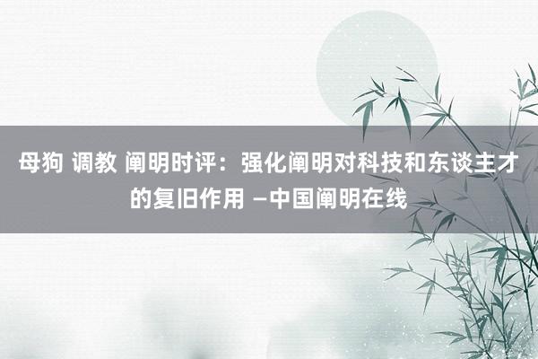 母狗 调教 阐明时评：强化阐明对科技和东谈主才的复旧作用 —中国阐明在线