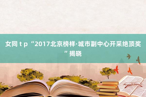 女同 t p “2017北京榜样·城市副中心开采绝顶奖”揭晓